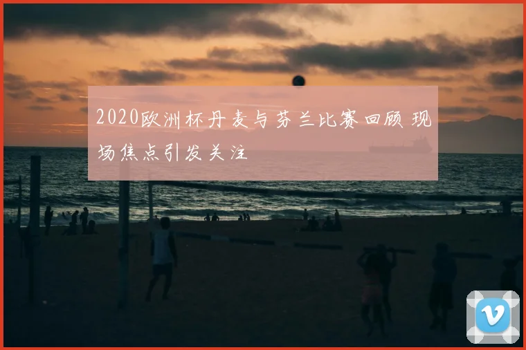 2020欧洲杯丹麦与芬兰比赛回顾 现场焦点引发关注