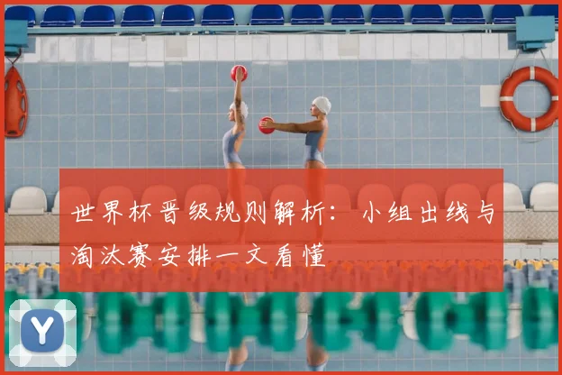 世界杯晋级规则解析：小组出线与淘汰赛安排一文看懂