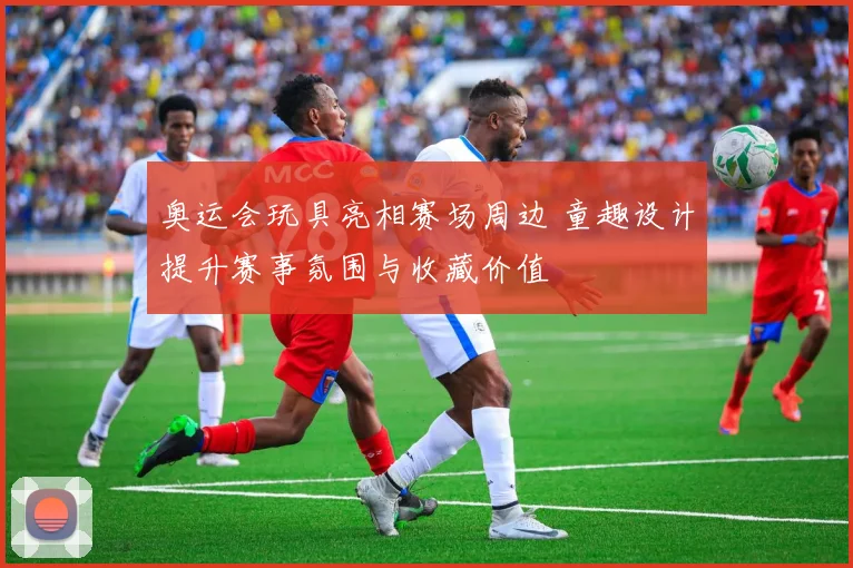奥运会玩具亮相赛场周边 童趣设计提升赛事氛围与收藏价值