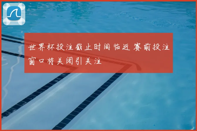 世界杯投注截止时间临近 赛前投注窗口将关闭引关注