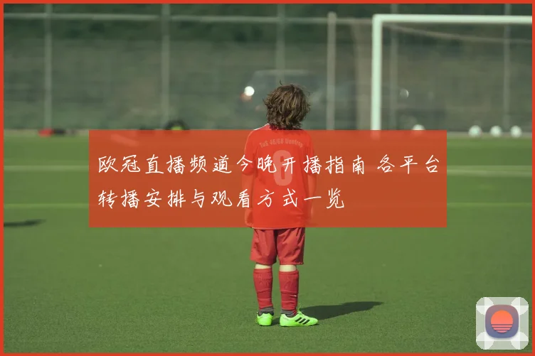 欧冠直播频道今晚开播指南 各平台转播安排与观看方式一览