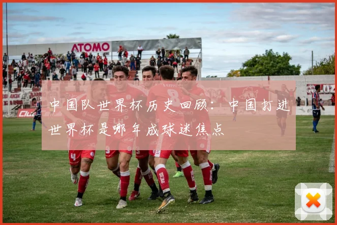 中国队世界杯历史回顾:中国打进世界杯是哪年成球迷焦点
