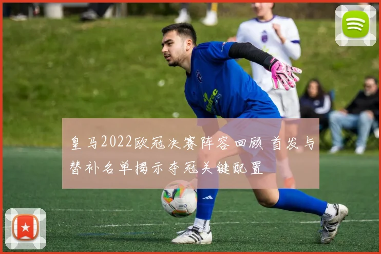 皇马2022欧冠决赛阵容回顾 首发与替补名单揭示夺冠关键配置