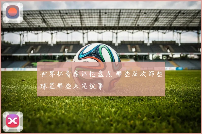 世界杯青春记忆盘点 那些届次那些球星那些未完故事