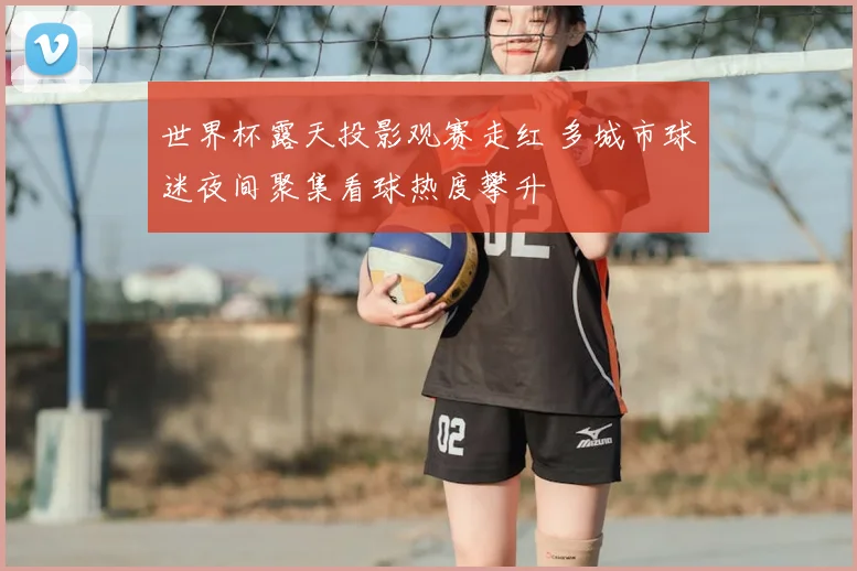 世界杯露天投影观赛走红 多城市球迷夜间聚集看球热度攀升