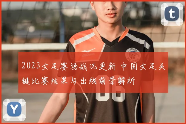 2023女足赛场战况更新 中国女足关键比赛结果与出线前景解析