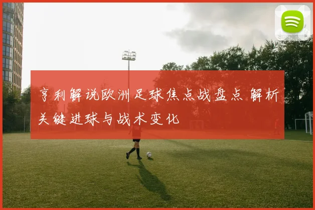 亨利解说欧洲足球焦点战盘点 解析关键进球与战术变化