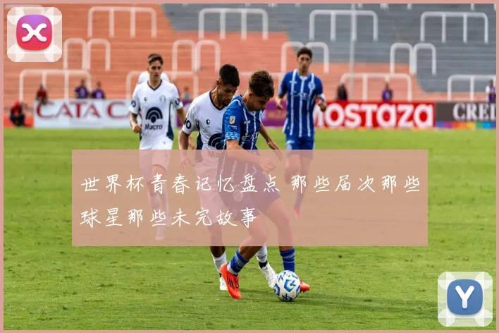 世界杯青春记忆盘点 那些届次那些球星那些未完故事