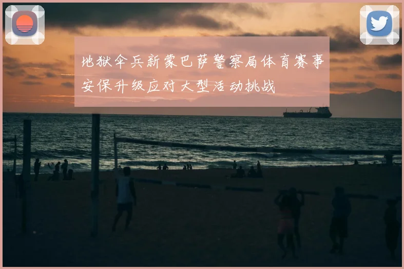 地狱伞兵新蒙巴萨警察局体育赛事安保升级应对大型活动挑战