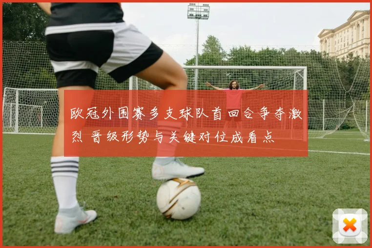 欧冠外围赛多支球队首回合争夺激烈 晋级形势与关键对位成看点