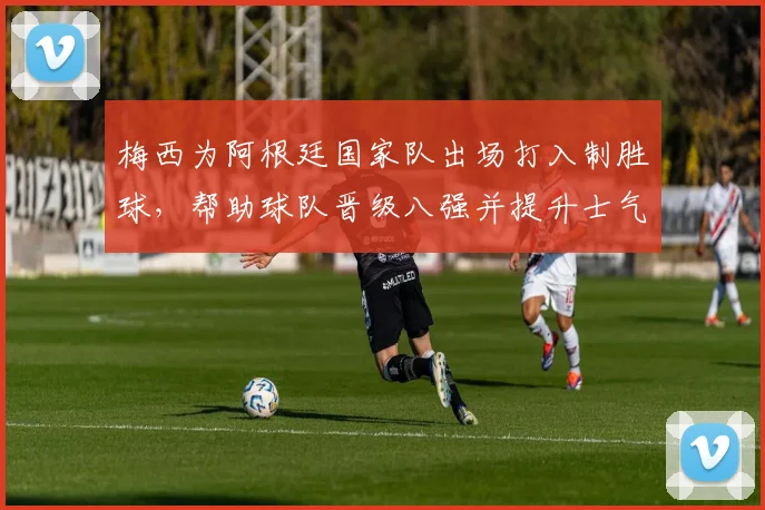 梅西为阿根廷国家队出场打入制胜球，帮助球队晋级八强并提升士气