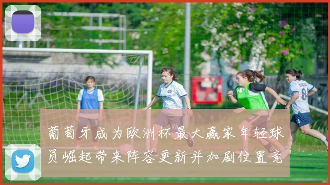 葡萄牙成为欧洲杯最大赢家年轻球员崛起带来阵容更新并加剧位置竞争