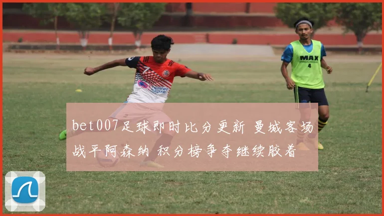 bet007足球即时比分更新 曼城客场战平阿森纳 积分榜争夺继续胶着